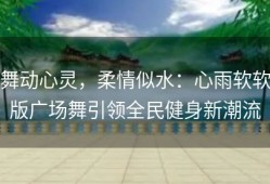 舞动心灵，柔情似水：心雨软软版广场舞引领全民健身新潮流