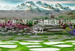 听心谢小琴：广场舞的魅力与感染力