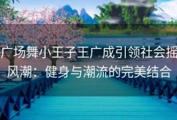 广场舞小王子王广成引领社会摇风潮：健身与潮流的完美结合