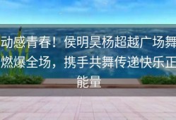 动感青春！侯明昊杨超越广场舞燃爆全场，携手共舞传递快乐正能量