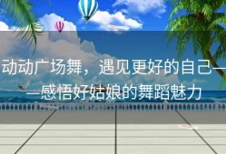 动动广场舞，遇见更好的自己——感悟好姑娘的舞蹈魅力